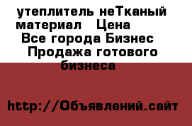 утеплитель неТканый материал › Цена ­ 100 - Все города Бизнес » Продажа готового бизнеса   